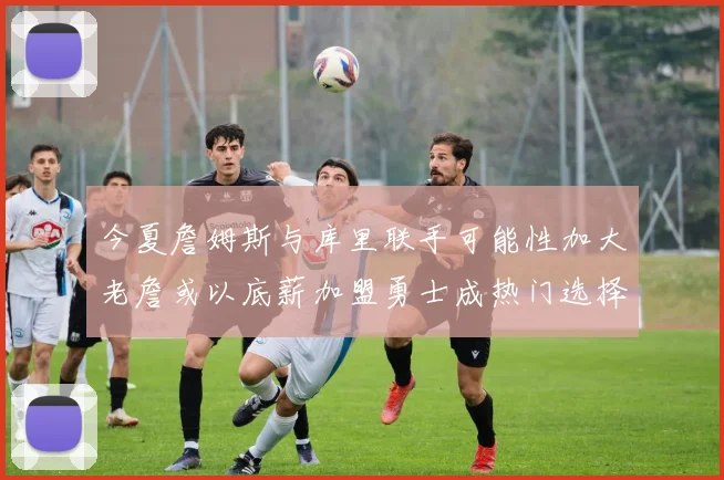 今夏詹姆斯与库里联手可能性加大老詹或以底薪加盟勇士成热门选择