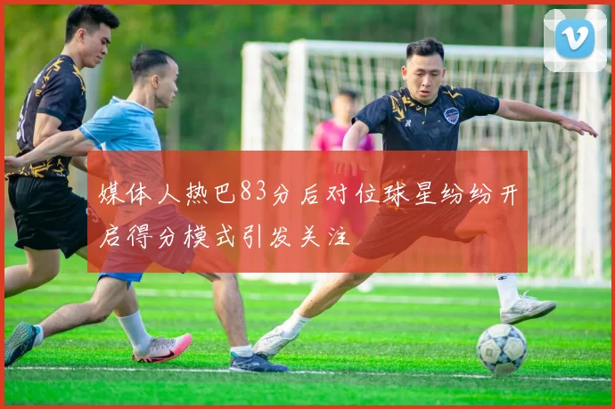 媒体人热巴83分后对位球星纷纷开启得分模式引发关注