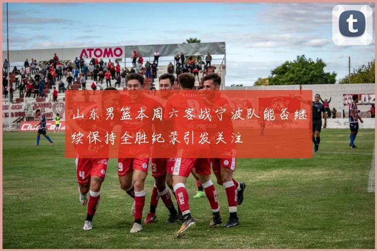 山东男篮本周六客战宁波队能否继续保持全胜纪录引发关注